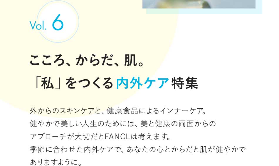 vol.6 こころ、からだ、肌。「私」をつくる内外ケア特集 外からのスキンケアと、健康食品によるインナーケア。健やかで美しい人生のためには、美と健康の両面からのアプローチが大切だとFANCLは考えます。季節に合わせた内外ケアで、あなたの心とからだと肌が健やかでありますように。