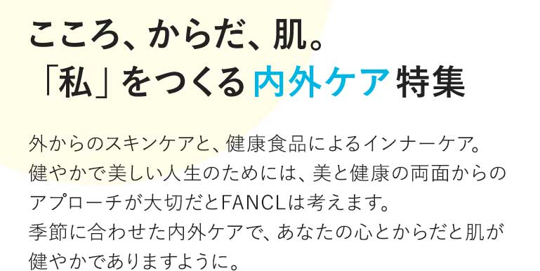 vol.6 こころ、からだ、肌。「私」をつくる内外ケア特集 外からのスキンケアと、健康食品によるインナーケア。健やかで美しい人生のためには、美と健康の両面からのアプローチが大切だとFANCLは考えます。季節に合わせた内外ケアで、あなたの心とからだと肌が健やかでありますように。