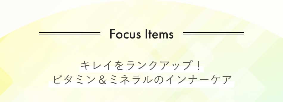 Focus Items キレイをランクアップ! ビタミン&ミネラルのインナーケア