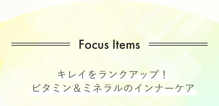 Focus Items キレイをランクアップ! ビタミン&ミネラルのインナーケア