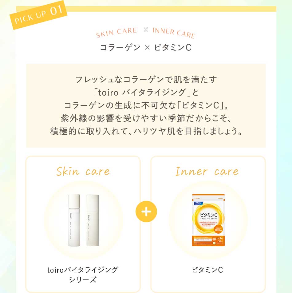 コラーゲン×ビタミンC フレッシュなコラーゲンで肌を満たす「toiro バイタライジング」とコラーゲンの生成に不可欠な「ビタミンC」。紫外線の影響を受けやすい季節だからこそ、積極的に取り入れて、ハリツヤ肌を目指しましょう。Skin care toiroバイタライジングシリーズ+Inner careビタミンC