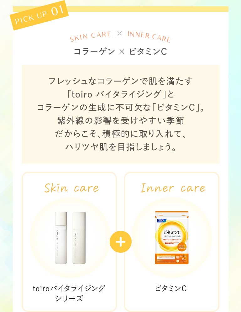 コラーゲン×ビタミンC フレッシュなコラーゲンで肌を満たす「toiro バイタライジング」とコラーゲンの生成に不可欠な「ビタミンC」。紫外線の影響を受けやすい季節だからこそ、積極的に取り入れて、ハリツヤ肌を目指しましょう。Skin care toiroバイタライジングシリーズ+Inner careビタミンC