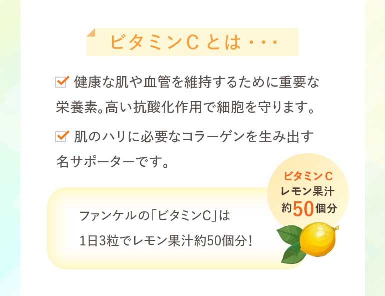 ビタミンCとは… 健康な肌や血管を維持するために重要な栄養素。高い抗酸化作用で細胞を守ります。肌のハリに必要なコラーゲンを生み出す名サポーターです。ファンケルの「ビタミンC」は1日3粒でレモン果汁約50個分!