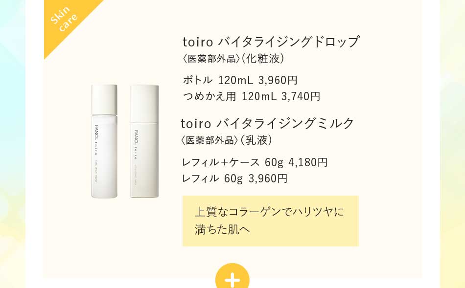 toiro バイタライジングドロップ〈医薬部外品〉(化粧液)ボトル 120mL 3,960円つめかえ用 120mL 3,740円 toiro バイタライジングミルク〈医薬部外品〉(乳液)レフィル+ケース 60g 4,180円 レフィル 60g 3,960円 上質なコラーゲンでハリツヤに満ちた肌へ
