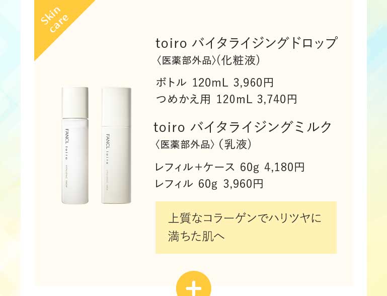 toiro バイタライジングドロップ〈医薬部外品〉(化粧液)ボトル 120mL 3,960円つめかえ用 120mL 3,740円 toiro バイタライジングミルク〈医薬部外品〉(乳液)レフィル+ケース 60g 4,180円 レフィル 60g 3,960円 上質なコラーゲンでハリツヤに満ちた肌へ