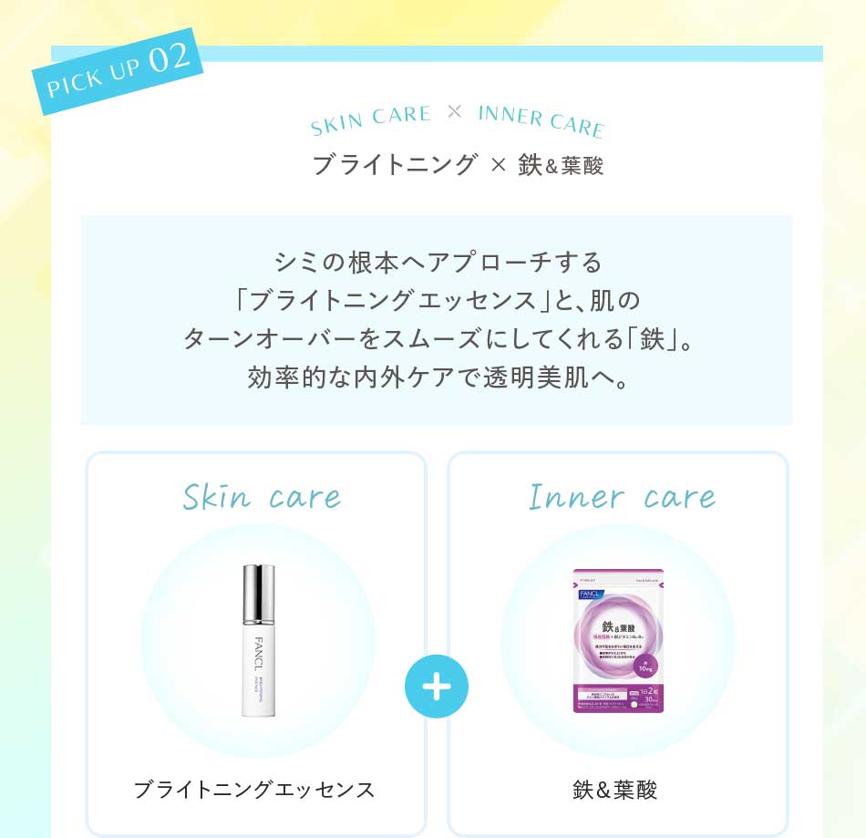 ブライトニング×鉄&葉酸 シミの根本ヘアプローチする「ブライトニングエッセンス」と、肌のターンオーバーをスムーズにしてくれる「鉄」。効率的な内外ケアで透明美肌へ。Skin care ブライトニングエッセンス Inner care鉄&葉酸