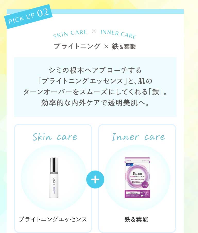 ブライトニング×鉄&葉酸 シミの根本ヘアプローチする「ブライトニングエッセンス」と、肌のターンオーバーをスムーズにしてくれる「鉄」。効率的な内外ケアで透明美肌へ。Skin care ブライトニングエッセンス Inner care鉄&葉酸