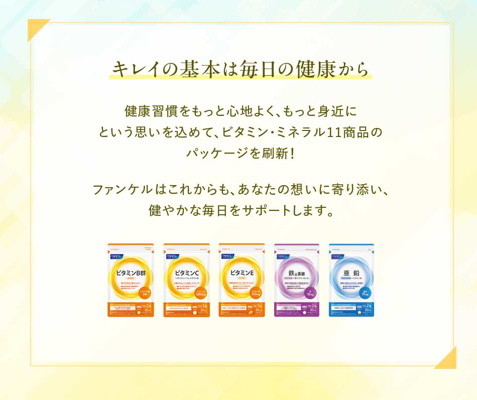 キレイの基本は毎日の健康から 健康習慣をもっと心地よく、もっと身近にという思いを込めて、ビタミン·ミネラル11商品のパッケージを刷新!ファンケルはこれからも、あなたの想いに寄り添い、健やかな毎日をサポートします。