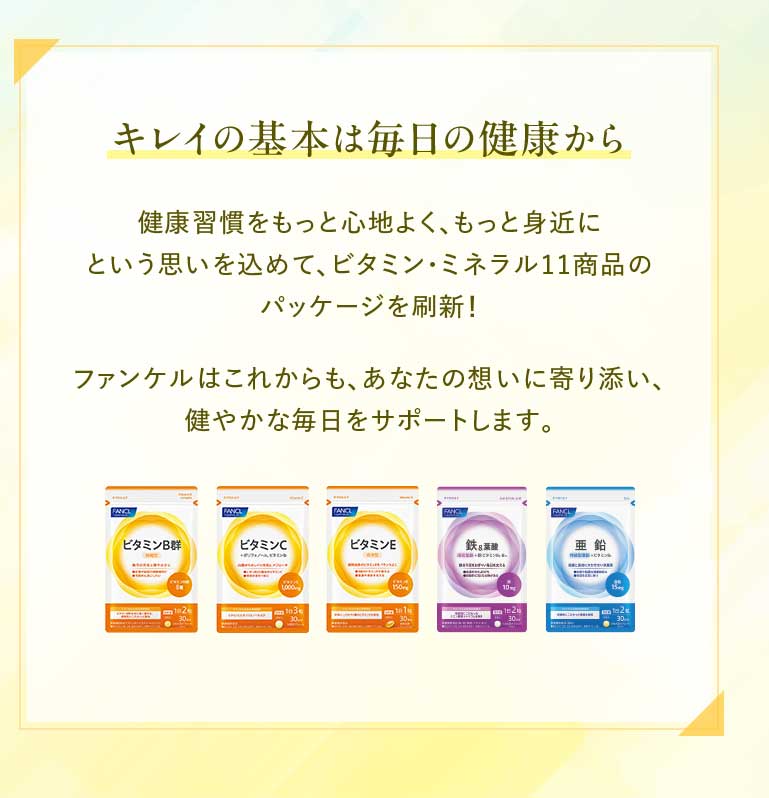 キレイの基本は毎日の健康から 健康習慣をもっと心地よく、もっと身近にという思いを込めて、ビタミン·ミネラル11商品のパッケージを刷新!ファンケルはこれからも、あなたの想いに寄り添い、健やかな毎日をサポートします。