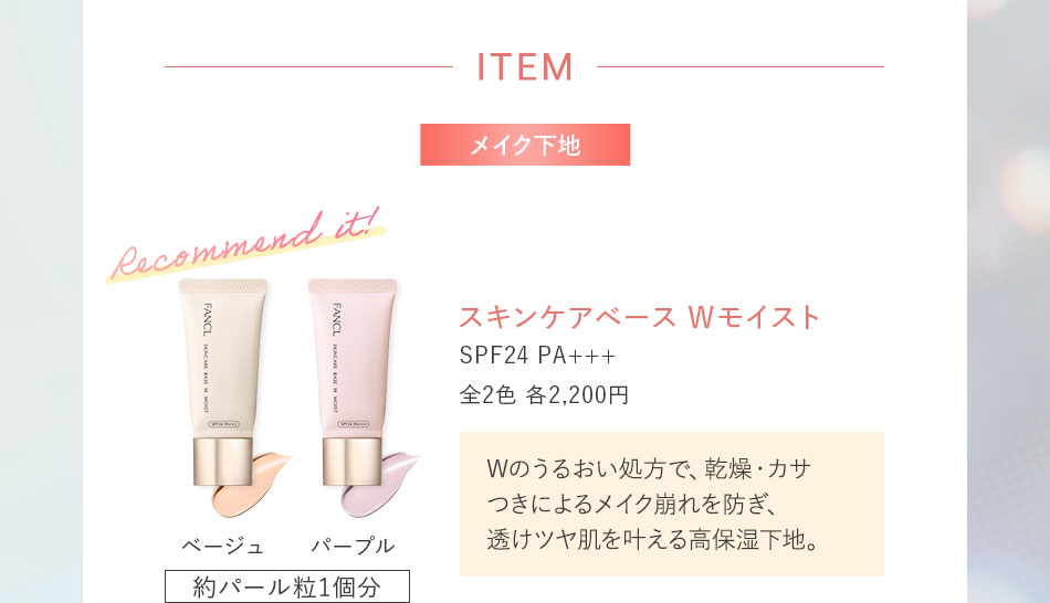 ITEMメイク下地 スキンケアベース Wモイスト SPF24 PA+++ 全2色 各2,200円Wのうるおい処方で、乾燥·カサつきによるメイク崩れを防ぎ、透けツヤ肌を叶える高保湿下地。ベージュ パープル 約パール粒1個分