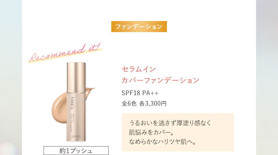 セラムイン カバーファンデーション SPF18 PA++ 全6色 各3,300円うるおいを逃さず厚塗り感なく肌悩みをカバー。なめらかなハリツヤ肌へ。約1プッシュ