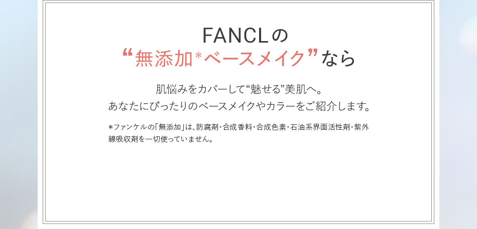 FANCLの “無添加*ベースメイク”なら 肌悩みをカバーして“魅せる”美肌へ。あなたにぴったりのベースメイクやカラーをご紹介します。* ファンケルの「無添加」は、防腐剤·合成香料·合成色素·石油系界面活性剤·線吸収剤を一切使っていません。