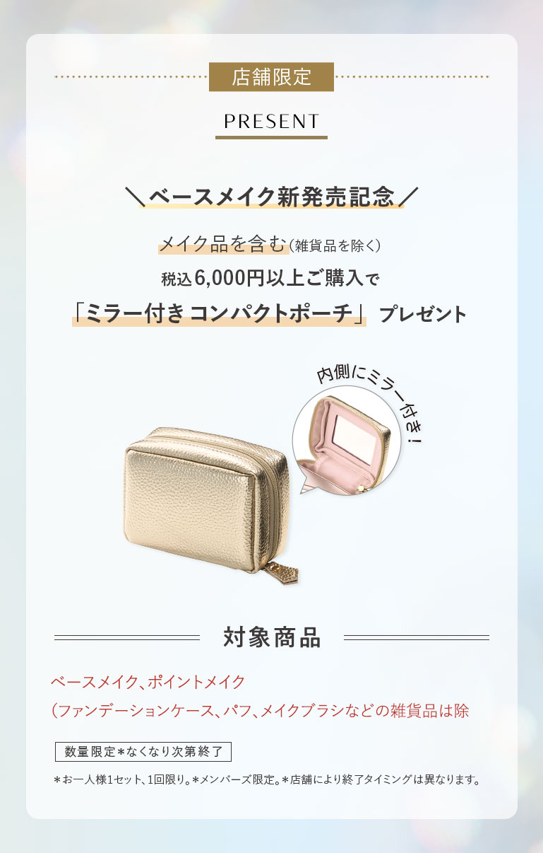 店舗限定PRESENT \ベースメイク新発売記念/メイク品を含む(雑貨品を除く)税込6,000円以上ご購入で「ミラー付きコンパクトポーチ」プレゼント 内側にニフー付き! 対象商品ベースメイク、ポイントメイク(ファンデーションケース、パフ、メイクブラシなどの雑貨品は除く)数量限定*なくなり次第終了*お一人様1セット、1回限り。*メンバーズ限定。*店舗により終了タイミングは異なります。