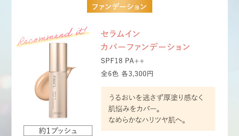 セラムイン カバーファンデーション SPF18 PA++ 全6色 各3,300円うるおいを逃さず厚塗り感なく肌悩みをカバー。なめらかなハリツヤ肌へ。約1プッシュ