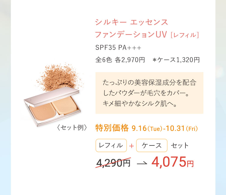 シルキー エッセンス ファンデーションUV[レフィル] SPF35 PA+++ 全6色 各2,970円 *ケース1,320円 たっぷりの美容保湿成分を配合したパウダーが毛穴をカバー。キメ細やかなシルク肌へ。特別価格 9.16(Tue)-10.31(Fri) レフィル+ケースセット 4,290円 → 4,075円