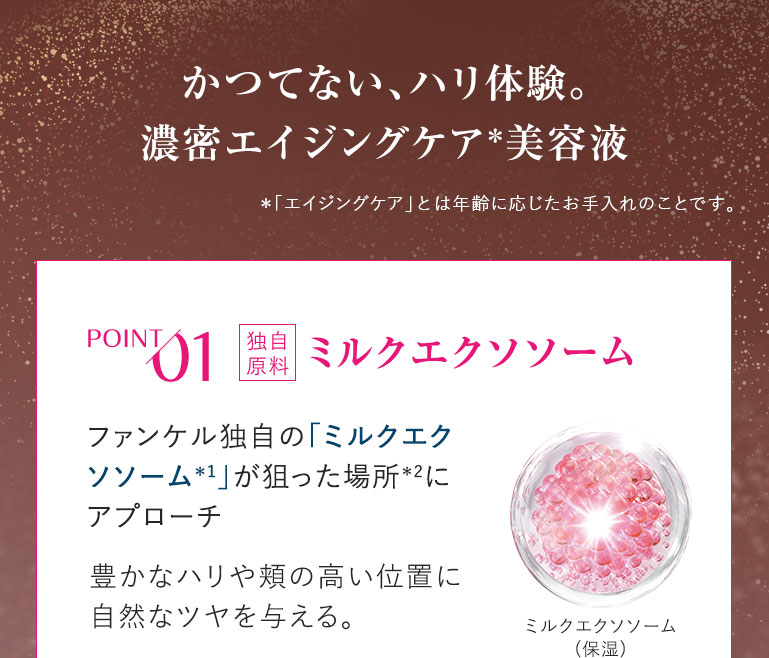 かつてない、ハリ体験。濃密エイジングケア 美容液 *「エイジングケア」とは年齢に応じたお手入れのことです。POINT01 ミルクエクソソーム ファンケル独自の「ミルクエクソソーム」が狙った場所にアプローチ豊かなハリや頬の高い位置に自然なツヤを与える。ミルクエクソソーム(保湿)
