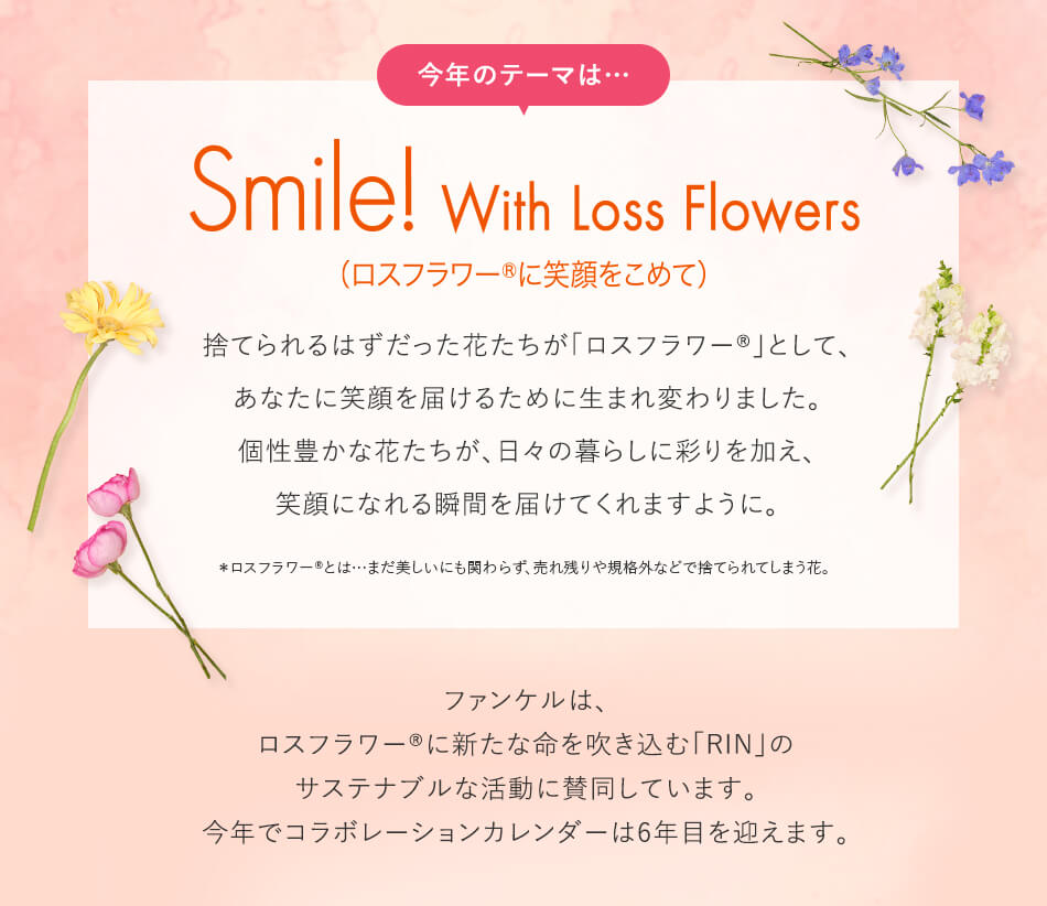 今年のテーマは…Smile With Loss Flowers 捨てられるはずだった花たちが「ロスフラワー®」として、あなたに笑顔を届けるために生まれ変わりました。個性豊かな花たちが、日々の暮らしに彩りを加え、笑顔になれる瞬間を届けてくれますように。＊ロスフラワー®とは…まだ美しいにも関わらず、売れ残りや規格外などで捨てられてしまう花。ファンケルは、ロスフラワー®に新たな命を吹き込む「RIN」のサステナブルな活動に賛同しています。今年でコラボレーションカレンダーは6年目を迎えます。