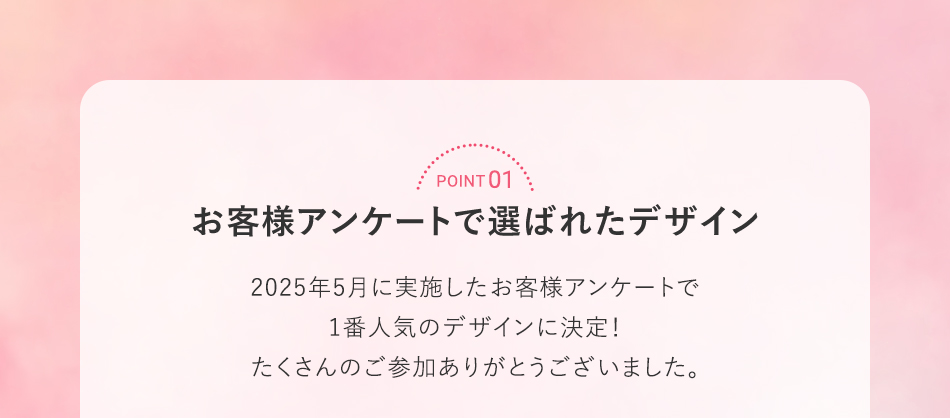 POINT 01 お客様アンケートで選ばれたデザイン 2025年5月に実施したお客様アンケートで1番人気のデザインに決定！たくさんのご参加ありがとうございました。