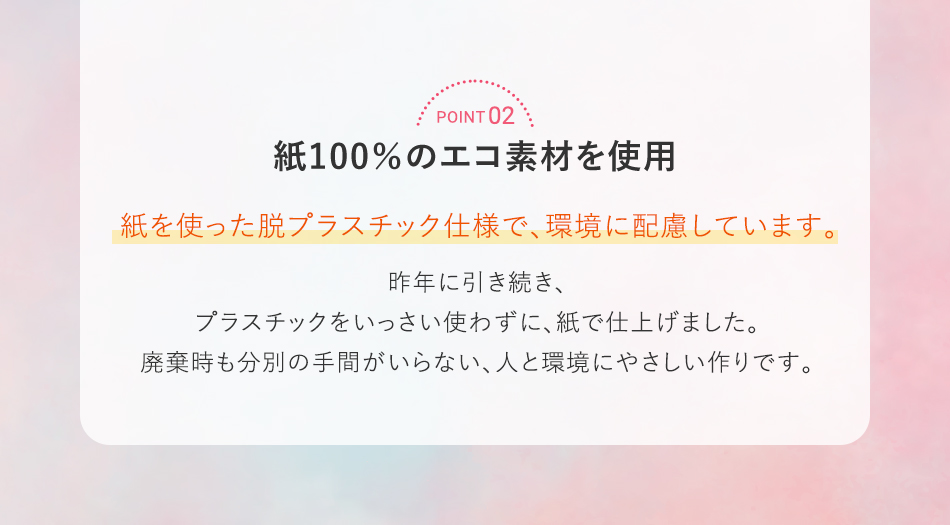 POINT 02 紙100％のエコ素材を使用 紙を使った脱プラスチック仕様で、環境に配慮しています。昨年に引き続き、プラスチックをいっさい使わずに、紙で仕上げました。廃棄時も分別の手間がいらない、人と環境にやさしい作りです。