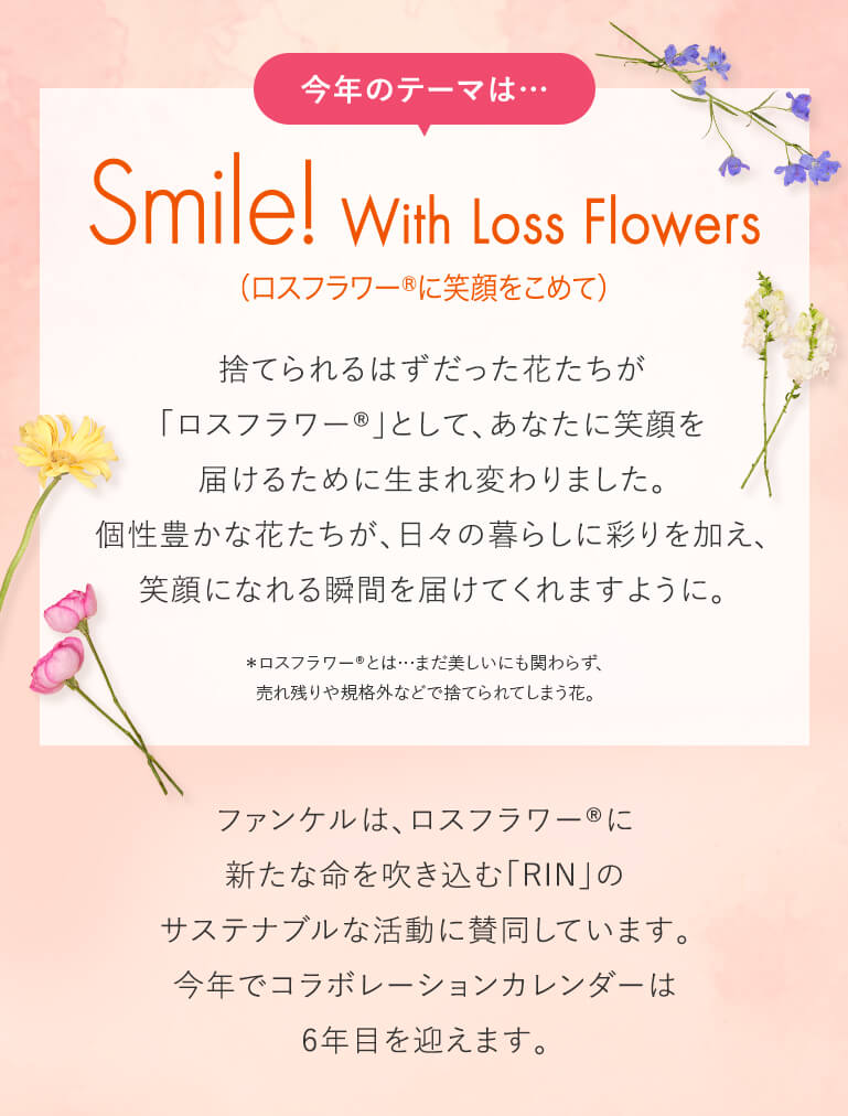 今年のテーマは…Smile With Loss Flowers 捨てられるはずだった花たちが「ロスフラワー®」として、あなたに笑顔を届けるために生まれ変わりました。個性豊かな花たちが、日々の暮らしに彩りを加え、笑顔になれる瞬間を届けてくれますように。＊ロスフラワー®とは…まだ美しいにも関わらず、売れ残りや規格外などで捨てられてしまう花。ファンケルは、ロスフラワー®に新たな命を吹き込む「RIN」のサステナブルな活動に賛同しています。今年でコラボレーションカレンダーは6年目を迎えます。