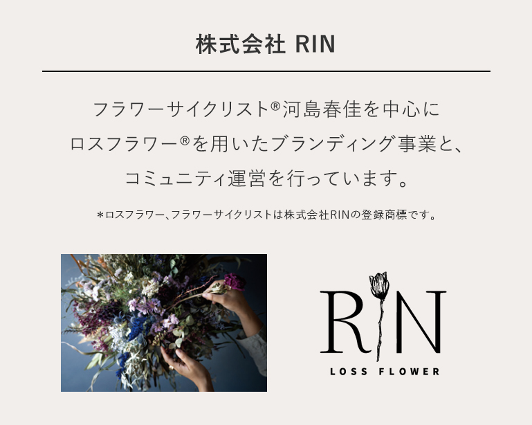 株式会社 RIN フラワーサイクリスト®河島春佳を中心にロスフラワー®を用いたブランディング事業と、コミュニティ運営を行っています。＊ロスフラワー、フラワーサイクリストは株式会社RINの登録商標です。