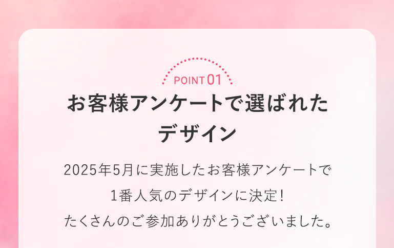 POINT 01 お客様アンケートで選ばれたデザイン 2025年5月に実施したお客様アンケートで1番人気のデザインに決定！たくさんのご参加ありがとうございました。