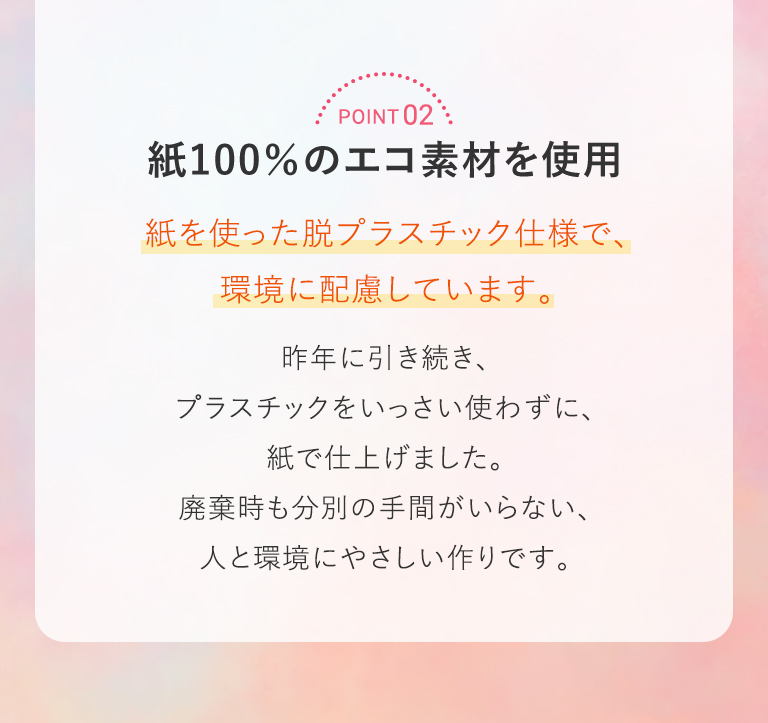 POINT 02 紙100％のエコ素材を使用 紙を使った脱プラスチック仕様で、環境に配慮しています。昨年に引き続き、プラスチックをいっさい使わずに、紙で仕上げました。廃棄時も分別の手間がいらない、人と環境にやさしい作りです。