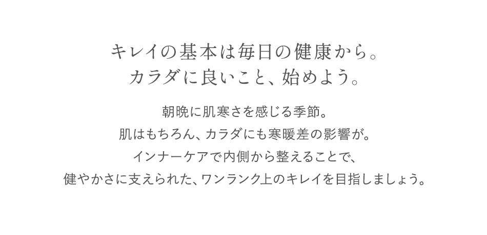 キレイの基本は毎日の健康から。カラダに良いこと、始めよう。朝晩に肌寒さを感じる季節。肌はもちろん、カラダにも寒暖差の影響が。インナーケアで内側から整えることで、健やかさに支えられた、ワンランク上のキレイを目指しましょう。