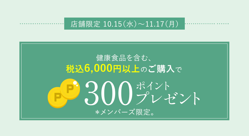 店舗限定 10.15（水）～11.17（月）健康食品を含む、税込6,000円以上のご購入で300ポイントプレゼント＊メンバーズ限定。