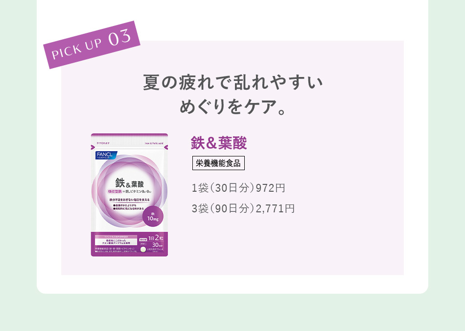 PICK UP 03 夏の疲れで乱れやすいめぐりをケア。鉄＆葉酸＜栄養機能食品＞ 1袋（30日分）972円／3袋（90日分）2,771円