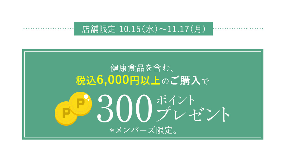 店舗限定 10.15（水）～11.17（月）健康食品を含む、税込6,000円以上のご購入で300ポイントプレゼント＊メンバーズ限定。