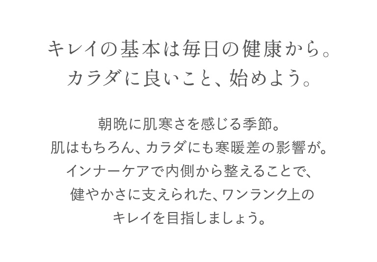 キレイの基本は毎日の健康から。カラダに良いこと、始めよう。朝晩に肌寒さを感じる季節。肌はもちろん、カラダにも寒暖差の影響が。インナーケアで内側から整えることで、健やかさに支えられた、ワンランク上のキレイを目指しましょう。