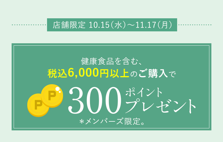 店舗限定 10.15（水）～11.17（月）健康食品を含む、税込6,000円以上のご購入で300ポイントプレゼント＊メンバーズ限定。