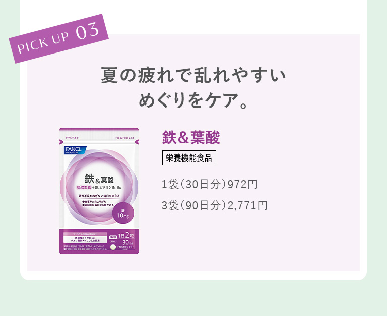 PICK UP 03 夏の疲れで乱れやすいめぐりをケア。鉄＆葉酸＜栄養機能食品＞ 1袋（30日分）972円／3袋（90日分）2,771円