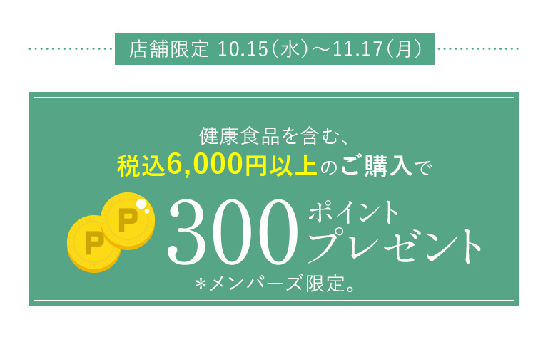 店舗限定 10.15（水）～11.17（月）健康食品を含む、税込6,000円以上のご購入で300ポイントプレゼント＊メンバーズ限定。
