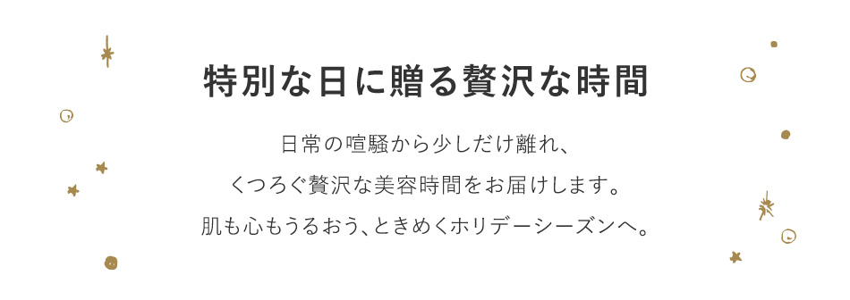 特別な日に贈る贅沢な時間 日常の喧騒から少しだけ離れ、くつろぐ贅沢な美容時間をお届けします。肌も心もうるおう、ときめくホリデーシーズンへ。