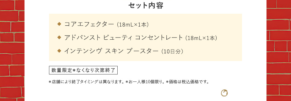セット内容 コアエフェクター（18mL×1本）／アドバンスト ビューティ コンセントレート（18mL×1本）／インテンシヴ スキン ブースター（10日分）数量限定 お一人様1セット、1回限り。＊店舗により終了タイミングは異なります。 ＊お一人様10個限り。＊価格は税込価格です。