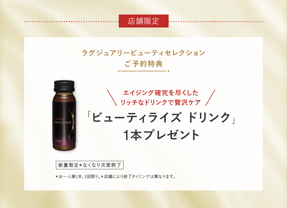 店舗限定 ラグジュアリービューティセレクション ご予約特典 エイジング確究を尽くしたリッチなドリンクで贅沢ケア 「ビューティライズ ドリンク」1本プレゼント 数量限定 お一人様1セット、1回限り。＊お一人様1本、1回限り。＊店舗により終了タイミングは異なります。