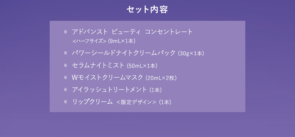 セット内容 アドバンスト ビューティ コンセントレート＜ハーフサイズ＞（9mL×1本）／パワーシールドナイトクリームパック（30g×1本）／セラムナイトミスト（50mL×1本）／Wモイストクリームマスク（20mL×2枚）／アイラッシュトリートメント（1本）／リップクリーム＜限定デザイン＞（1本）