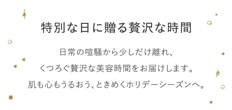 特別な日に贈る贅沢な時間 日常の喧騒から少しだけ離れ、くつろぐ贅沢な美容時間をお届けします。肌も心もうるおう、ときめくホリデーシーズンへ。