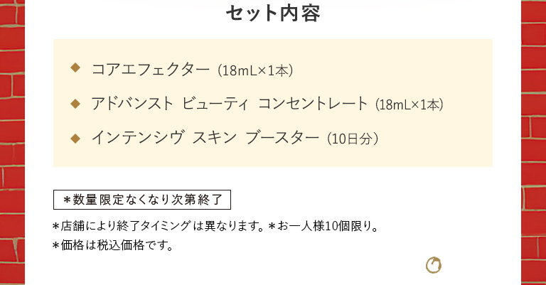セット内容 コアエフェクター（18mL×1本）／アドバンスト ビューティ コンセントレート（18mL×1本）／インテンシヴ スキン ブースター（10日分）数量限定 お一人様1セット、1回限り。＊店舗により終了タイミングは異なります。 ＊お一人様10個限り。＊価格は税込価格です。