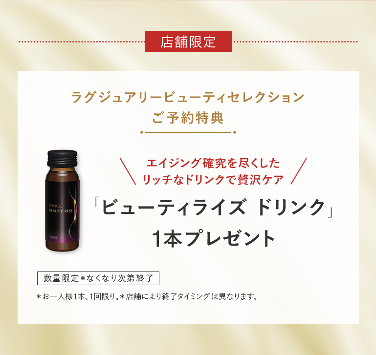 店舗限定 ラグジュアリービューティセレクション ご予約特典 エイジング確究を尽くしたリッチなドリンクで贅沢ケア 「ビューティライズ ドリンク」1本プレゼント 数量限定 お一人様1セット、1回限り。＊お一人様1本、1回限り。＊店舗により終了タイミングは異なります。