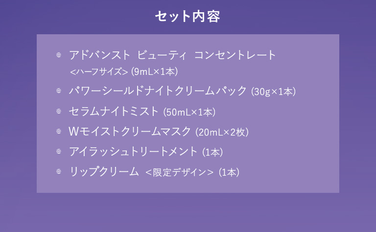 セット内容 アドバンスト ビューティ コンセントレート＜ハーフサイズ＞（9mL×1本）／パワーシールドナイトクリームパック（30g×1本）／セラムナイトミスト（50mL×1本）／Wモイストクリームマスク（20mL×2枚）／アイラッシュトリートメント（1本）／リップクリーム＜限定デザイン＞（1本）