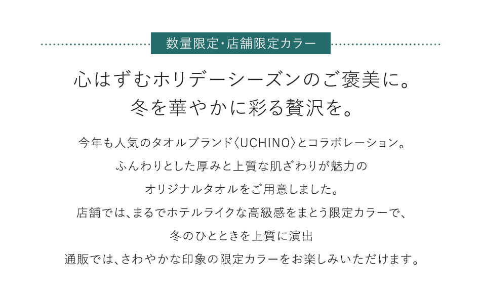 数量限定·店舗限定カラー 心はずむホリデーシーズンのご褒美に。冬を華やかに彩る贅沢を。 今年も人気のタオルブランド〈UCHINO〉とコラボレーション。ふんわりとした厚みと上質な肌ざわりが魅力のオリジナルタオルをご用意しました。店舗では、まるでホテルライクな高級感をまとう限定カラーで、冬のひとときを上質に演出通販では、さわやかな印象の限定カラーをお楽しみいただけます。