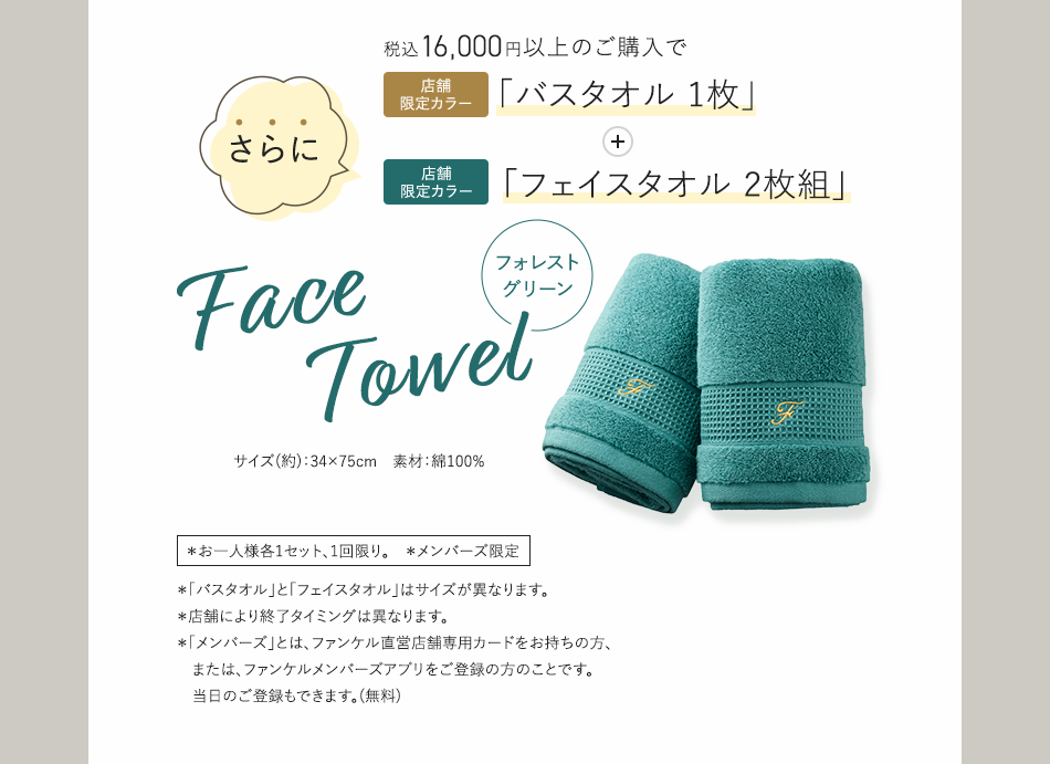 税込16,000円以上のご購入で店舗限定カラー「バスタオル1枚」+さらに店舗限定カラー「フェイスタオル2枚組」 フォレストグリーンFaceTowel  *お一人様各1セット、1回限り。 *メンバーズ限定 *「バスタオル」と「フェイスタオル」はサイズが異なります。 *店舗により終了タイミングは異なります。 *「メンバーズ」とは、ファンケル直営店舗専用カードをお持ちの方、または、ファンケルメンバーズアブリをご登録の方のことです。当日のご登録もできます。(無料)