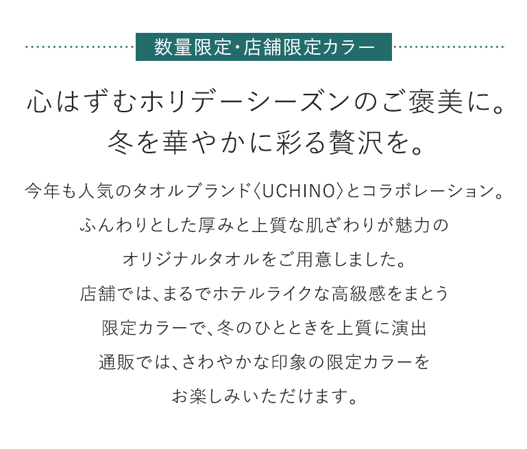 数量限定·店舗限定カラー 心はずむホリデーシーズンのご褒美に。冬を華やかに彩る贅沢を。 今年も人気のタオルブランド〈UCHINO〉とコラボレーション。ふんわりとした厚みと上質な肌ざわりが魅力のオリジナルタオルをご用意しました。店舗では、まるでホテルライクな高級感をまとう限定カラーで、冬のひとときを上質に演出通販では、さわやかな印象の限定カラーをお楽しみいただけます。