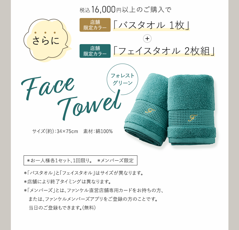 税込16,000円以上のご購入で店舗限定カラー「バスタオル1枚」+さらに店舗限定カラー「フェイスタオル2枚組」 フォレストグリーンFaceTowel  *お一人様各1セット、1回限り。 *メンバーズ限定 *「バスタオル」と「フェイスタオル」はサイズが異なります。 *店舗により終了タイミングは異なります。 *「メンバーズ」とは、ファンケル直営店舗専用カードをお持ちの方、または、ファンケルメンバーズアブリをご登録の方のことです。当日のご登録もできます。(無料)