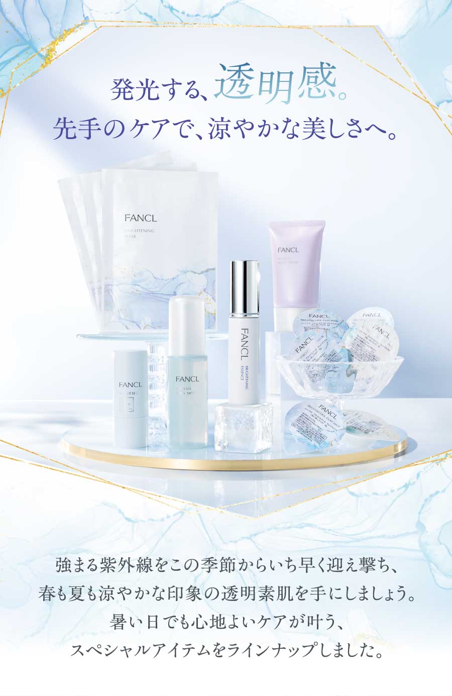 発光する、透明感先手のケアで、涼やかな美しさへ。強まる紫外線をこの季節からいち早く迎え撃ち、春も夏も涼やかな印象の透明素肌を手にしましょう。暑い日でも心地よいケアが叶う、スペシャルアイテムをラインナップしました。