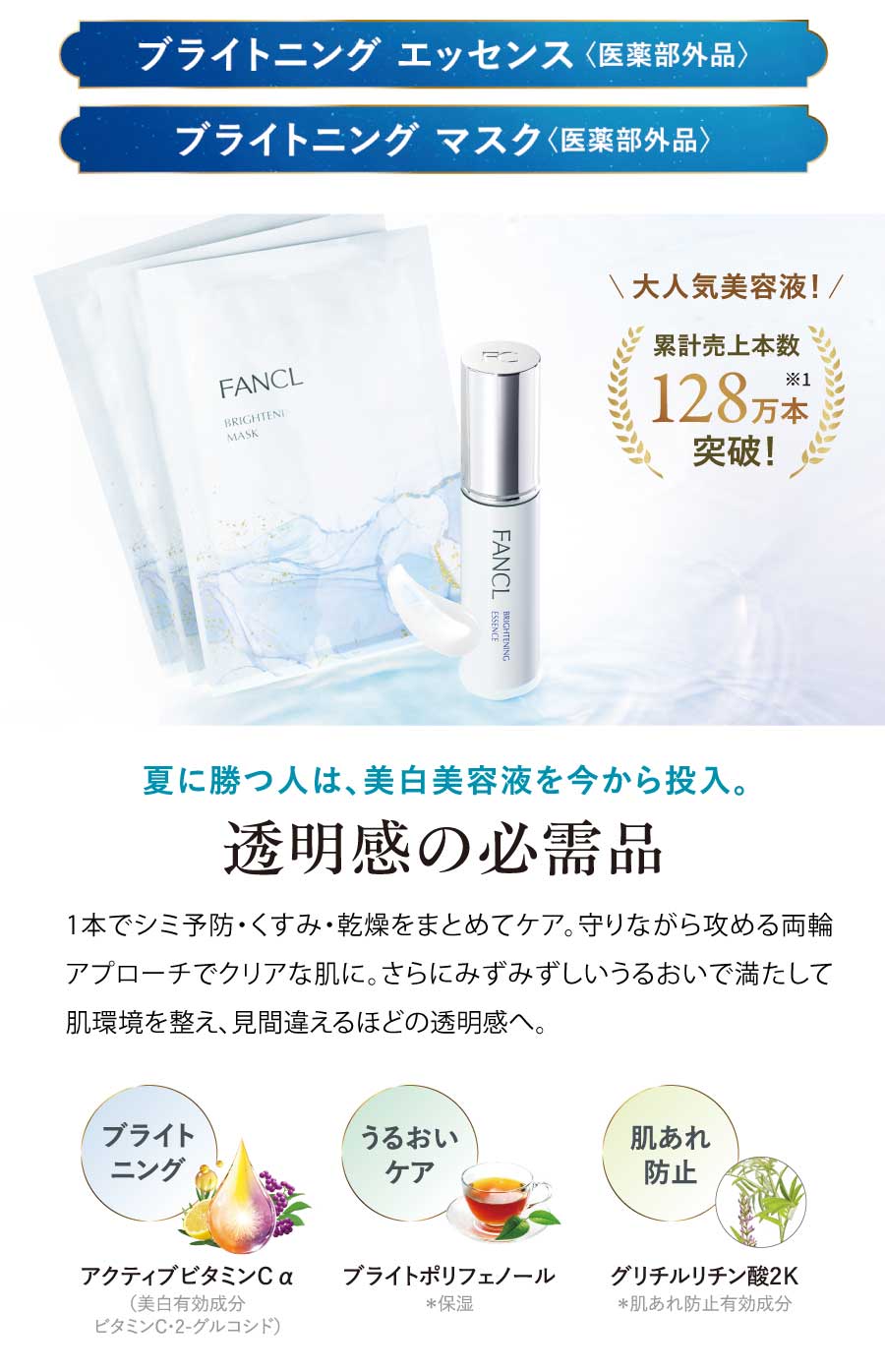 ブライトニングエッセンス＜医薬部外品＞／ブライトニング マスク ＜医薬部外品＞大人気美容液!累計売上本数128万本突破！夏に勝つ人は、美白美容液を今から投入。透明感の必需品1本でシミ予防・くすみ・乾燥をまとめてケア。 守りながら攻める両輪アプローチでクリアな肌に。 さらにみずみずしいうるおいで満たして肌環境を整え、見間違えるほどの透明感へ。