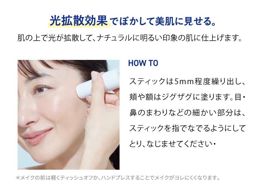 光拡散効果でぼかして美肌に見せる。肌の上で光が拡散して、ナチュラルに明るい印象の肌に仕上げます。HOW TOスティックは5mm程度繰り出し、頬や額はジグザグに塗ります。目・鼻のまわりなどの細かい部分は、スティックを指でなでるようにしてとり、なじませてください。*メイクの前は軽くティッシュオフか、ハンドプレスすることでメイクがヨレにくくなります。